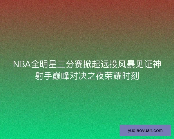 NBA全明星三分赛掀起远投风暴见证神射手巅峰对决之夜荣耀时刻