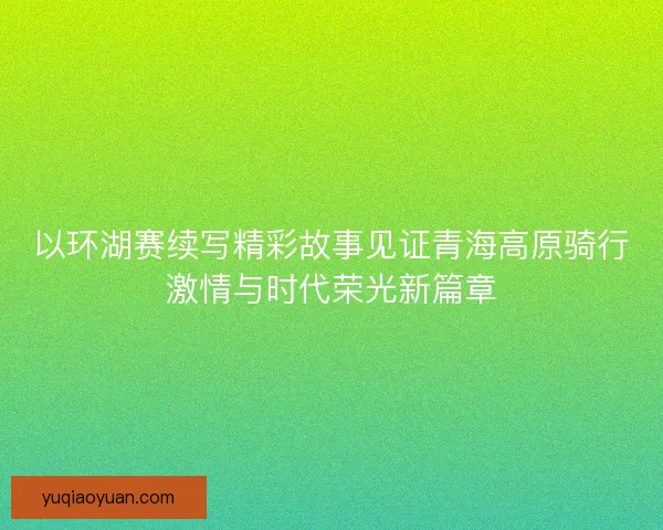 以环湖赛续写精彩故事见证青海高原骑行激情与时代荣光新篇章