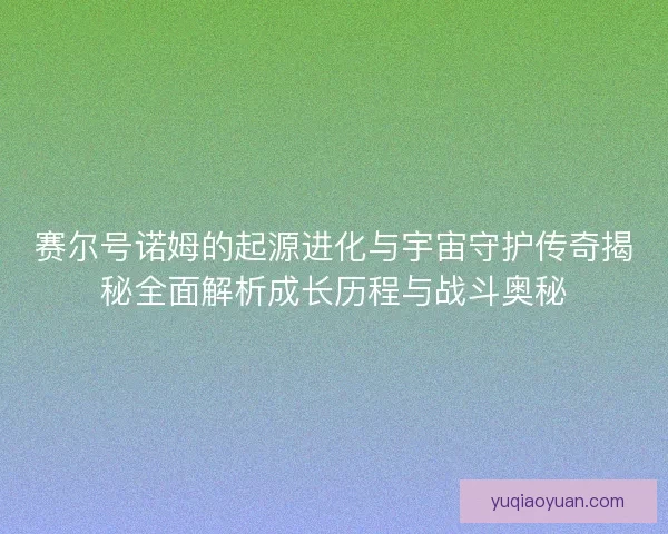 赛尔号诺姆的起源进化与宇宙守护传奇揭秘全面解析成长历程与战斗奥秘