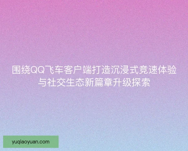 围绕QQ飞车客户端打造沉浸式竞速体验与社交生态新篇章升级探索