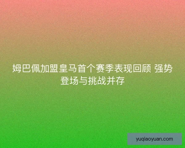 姆巴佩加盟皇马首个赛季表现回顾 强势登场与挑战并存