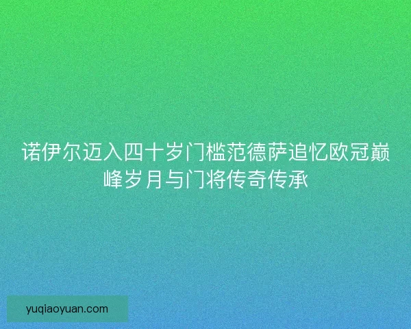诺伊尔迈入四十岁门槛范德萨追忆欧冠巅峰岁月与门将传奇传承