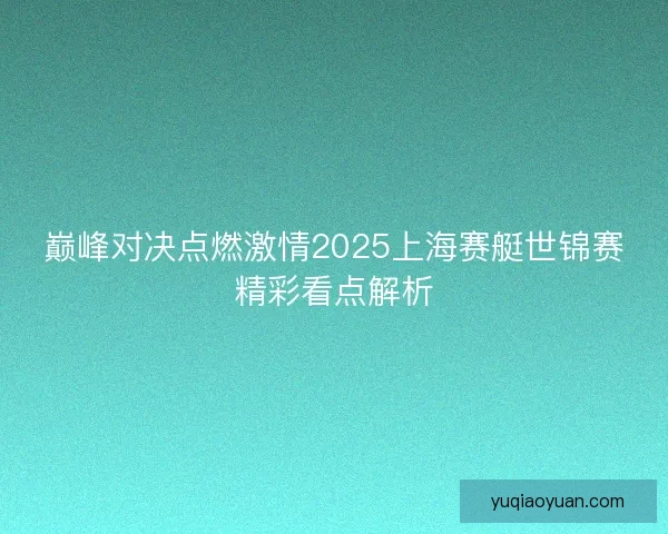 巅峰对决点燃激情2025上海赛艇世锦赛精彩看点解析