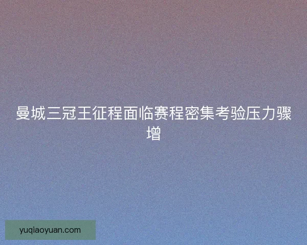 曼城三冠王征程面临赛程密集考验压力骤增
