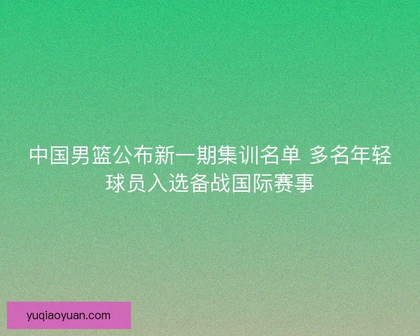 中国男篮公布新一期集训名单 多名年轻球员入选备战国际赛事