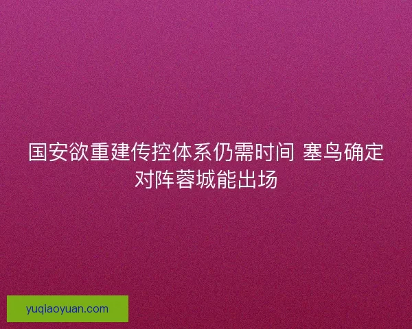 国安欲重建传控体系仍需时间 塞鸟确定对阵蓉城能出场
