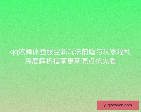 qq炫舞体验服全新玩法前瞻与玩家福利深度解析指南更新亮点抢先看