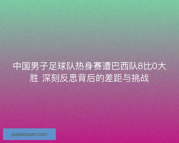 中国男子足球队热身赛遭巴西队8比0大胜 深刻反思背后的差距与挑战